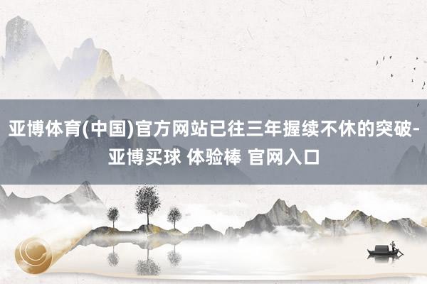 亚博体育(中国)官方网站已往三年握续不休的突破-亚博买球 体验棒 官网入口