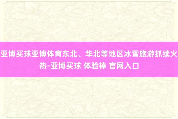 亚博买球亚博体育东北、华北等地区冰雪旅游抓续火热-亚博买球 体验棒 官网入口