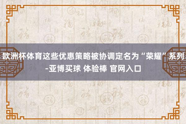 欧洲杯体育这些优惠策略被协调定名为“荣耀”系列-亚博买球 体验棒 官网入口