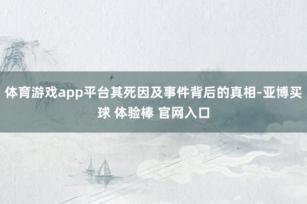 体育游戏app平台其死因及事件背后的真相-亚博买球 体验棒 官网入口