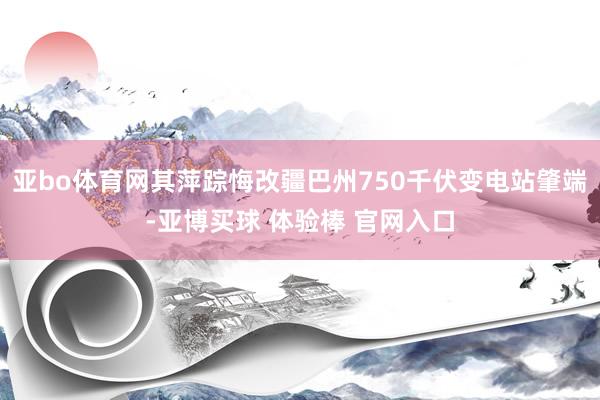 亚bo体育网其萍踪悔改疆巴州750千伏变电站肇端-亚博买球 体验棒 官网入口
