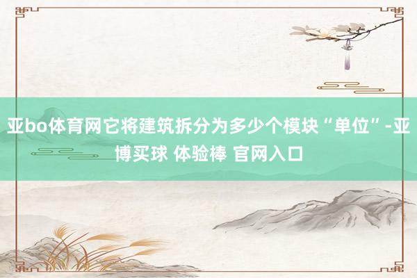 亚bo体育网它将建筑拆分为多少个模块“单位”-亚博买球 体验棒 官网入口