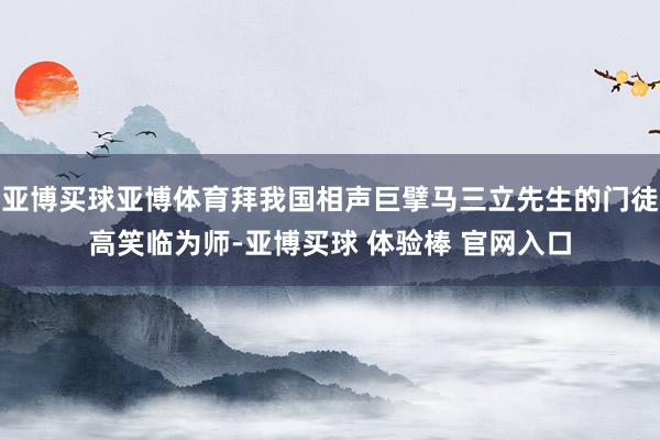 亚博买球亚博体育拜我国相声巨擘马三立先生的门徒高笑临为师-亚博买球 体验棒 官网入口
