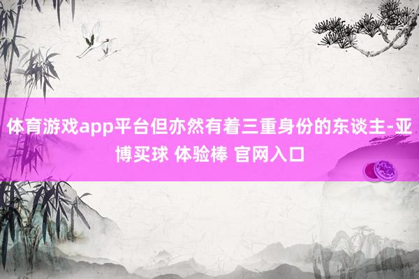 体育游戏app平台但亦然有着三重身份的东谈主-亚博买球 体验棒 官网入口