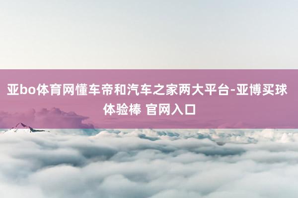 亚bo体育网懂车帝和汽车之家两大平台-亚博买球 体验棒 官网入口