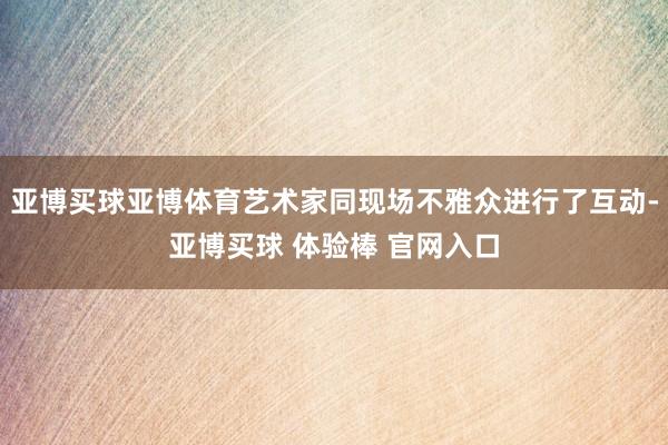 亚博买球亚博体育艺术家同现场不雅众进行了互动-亚博买球 体验棒 官网入口