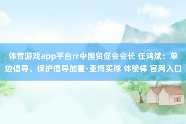 体育游戏app平台rr中国贸促会会长 任鸿斌：单边倡导、保护倡导加重-亚博买球 体验棒 官网入口