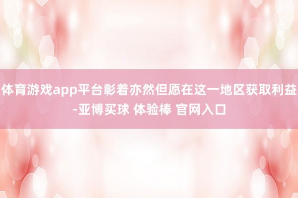体育游戏app平台彰着亦然但愿在这一地区获取利益-亚博买球 体验棒 官网入口