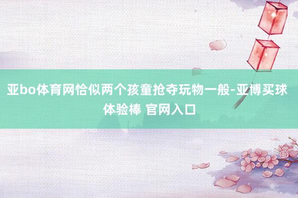 亚bo体育网恰似两个孩童抢夺玩物一般-亚博买球 体验棒 官网入口