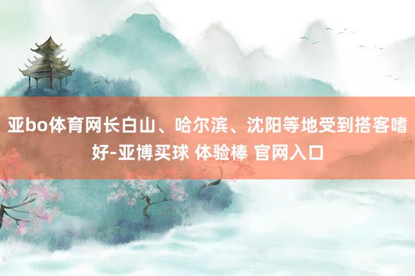 亚bo体育网长白山、哈尔滨、沈阳等地受到搭客嗜好-亚博买球 体验棒 官网入口