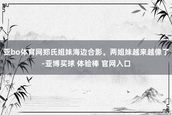 亚bo体育网郑氏姐妹海边合影。两姐妹越来越像了-亚博买球 体验棒 官网入口