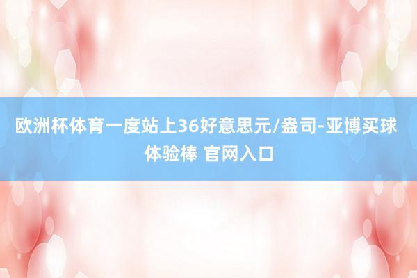 欧洲杯体育一度站上36好意思元/盎司-亚博买球 体验棒 官网入口