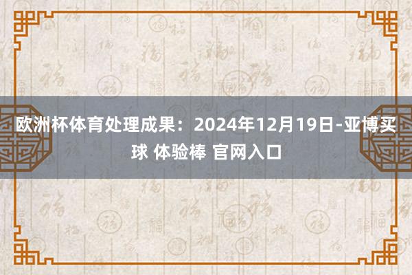 欧洲杯体育处理成果：2024年12月19日-亚博买球 体验棒 官网入口