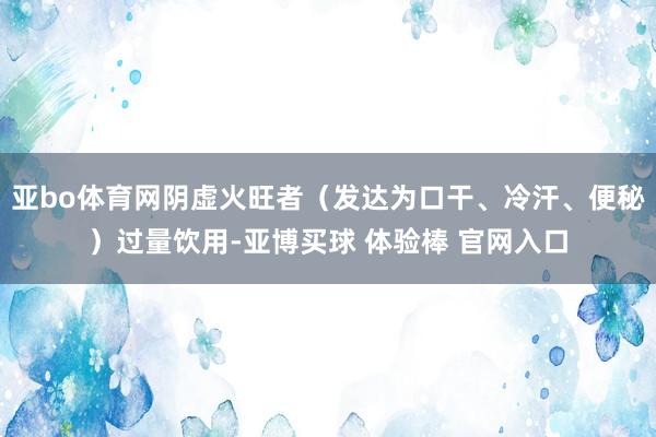亚bo体育网阴虚火旺者（发达为口干、冷汗、便秘）过量饮用-亚博买球 体验棒 官网入口