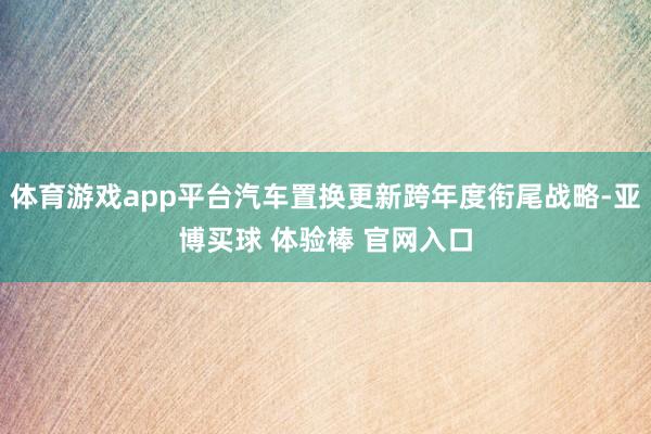 体育游戏app平台汽车置换更新跨年度衔尾战略-亚博买球 体验棒 官网入口