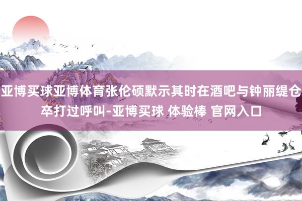 亚博买球亚博体育张伦硕默示其时在酒吧与钟丽缇仓卒打过呼叫-亚博买球 体验棒 官网入口