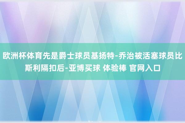 欧洲杯体育先是爵士球员基扬特-乔治被活塞球员比斯利隔扣后-亚博买球 体验棒 官网入口