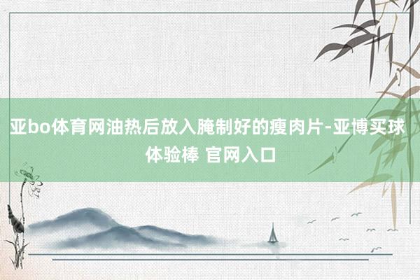 亚bo体育网油热后放入腌制好的瘦肉片-亚博买球 体验棒 官网入口