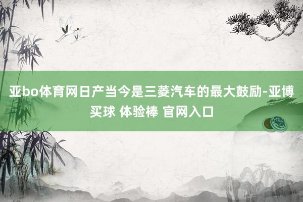 亚bo体育网日产当今是三菱汽车的最大鼓励-亚博买球 体验棒 官网入口