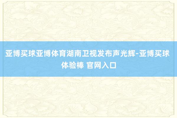亚博买球亚博体育　　湖南卫视发布声光辉-亚博买球 体验棒 官网入口