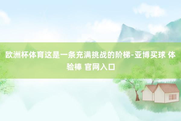 欧洲杯体育这是一条充满挑战的阶梯-亚博买球 体验棒 官网入口