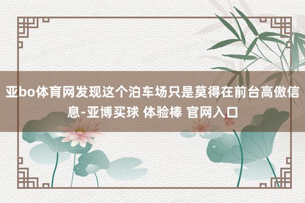 亚bo体育网发现这个泊车场只是莫得在前台高傲信息-亚博买球 体验棒 官网入口