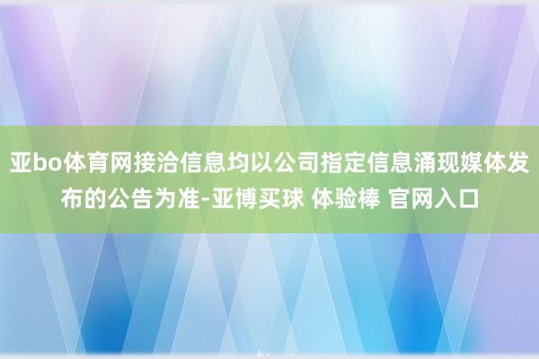 亚bo体育网接洽信息均以公司指定信息涌现媒体发布的公告为准-亚博买球 体验棒 官网入口