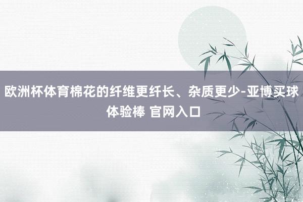 欧洲杯体育棉花的纤维更纤长、杂质更少-亚博买球 体验棒 官网入口