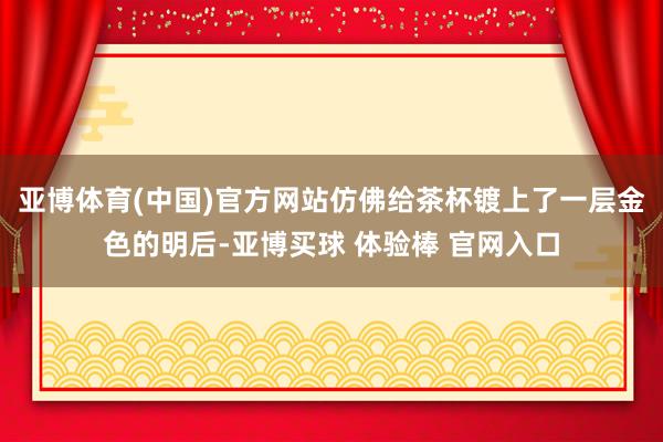 亚博体育(中国)官方网站仿佛给茶杯镀上了一层金色的明后-亚博买球 体验棒 官网入口