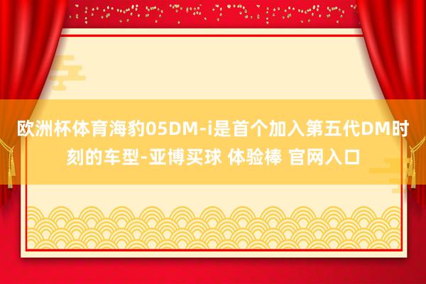 欧洲杯体育海豹05DM-i是首个加入第五代DM时刻的车型-亚博买球 体验棒 官网入口