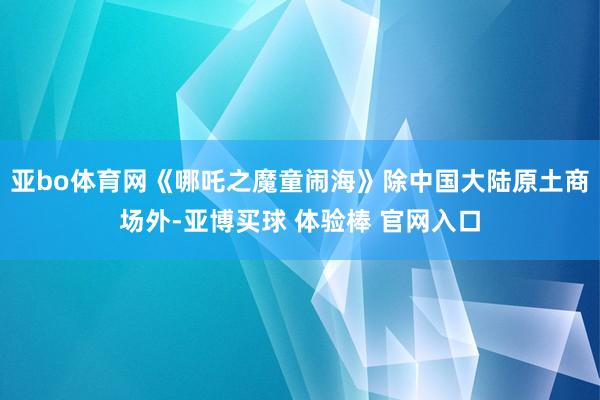 亚bo体育网《哪吒之魔童闹海》除中国大陆原土商场外-亚博买球 体验棒 官网入口