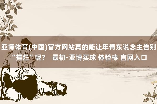 亚博体育(中国)官方网站真的能让年青东说念主告别“摆烂”呢？  最初-亚博买球 体验棒 官网入口