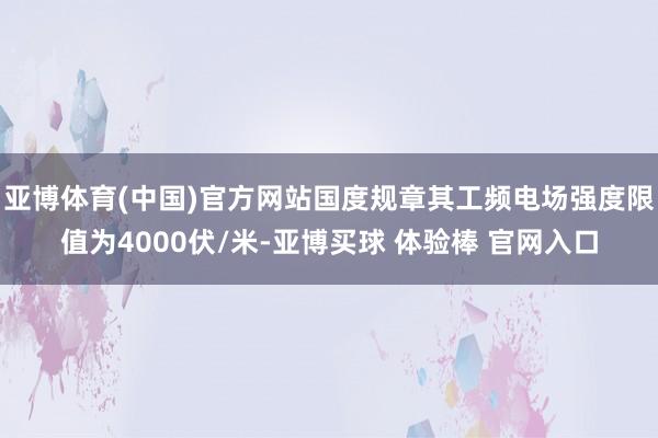 亚博体育(中国)官方网站国度规章其工频电场强度限值为4000伏/米-亚博买球 体验棒 官网入口