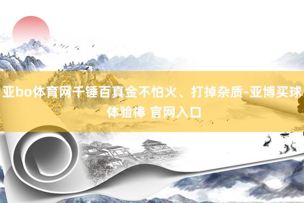 亚bo体育网千锤百真金不怕火、打掉杂质-亚博买球 体验棒 官网入口