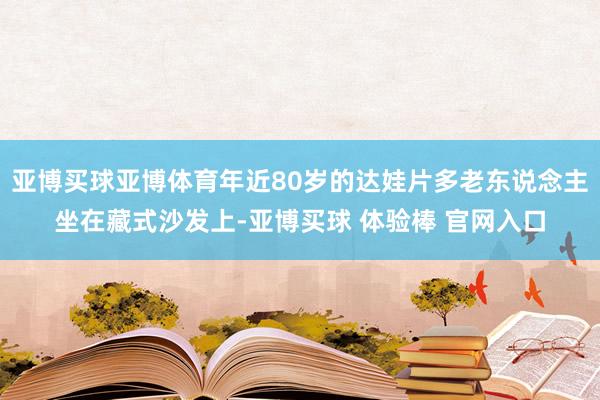 亚博买球亚博体育年近80岁的达娃片多老东说念主坐在藏式沙发上-亚博买球 体验棒 官网入口