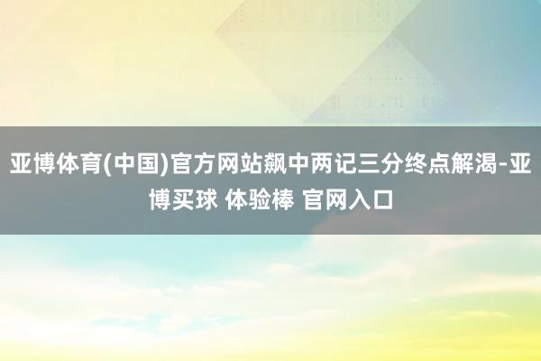 亚博体育(中国)官方网站飙中两记三分终点解渴-亚博买球 体验棒 官网入口
