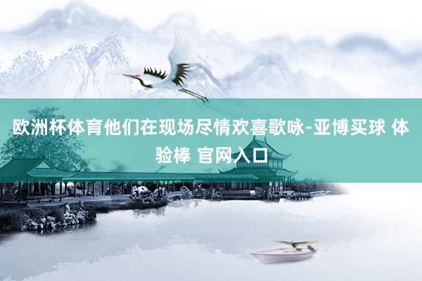 欧洲杯体育他们在现场尽情欢喜歌咏-亚博买球 体验棒 官网入口