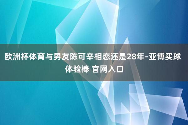 欧洲杯体育与男友陈可辛相恋还是28年-亚博买球 体验棒 官网入口