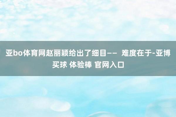 亚bo体育网赵丽颖给出了细目——  难度在于-亚博买球 体验棒 官网入口