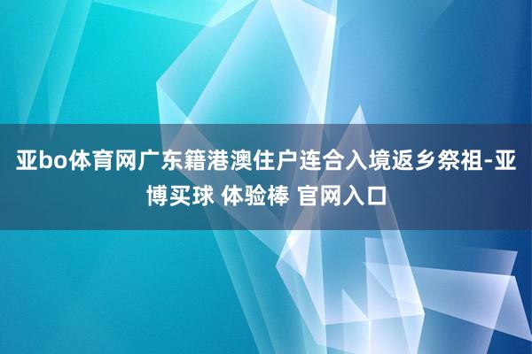 亚bo体育网广东籍港澳住户连合入境返乡祭祖-亚博买球 体验棒 官网入口