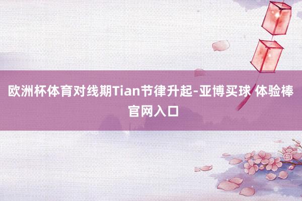 欧洲杯体育对线期Tian节律升起-亚博买球 体验棒 官网入口