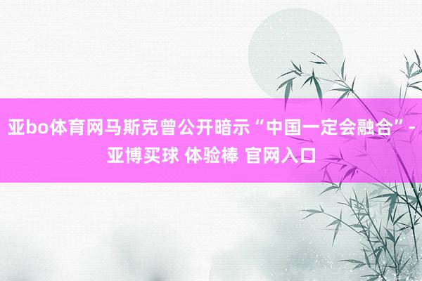亚bo体育网马斯克曾公开暗示“中国一定会融合”-亚博买球 体验棒 官网入口