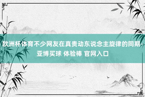 欧洲杯体育不少网友在真贵动东说念主旋律的同期-亚博买球 体验棒 官网入口
