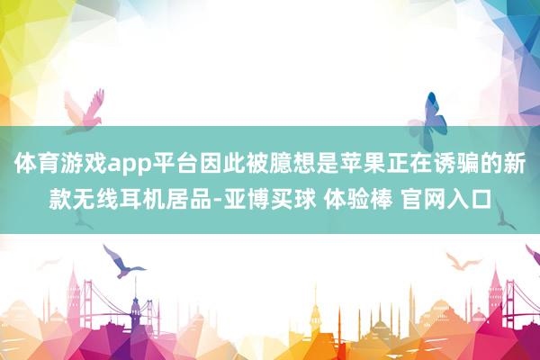 体育游戏app平台因此被臆想是苹果正在诱骗的新款无线耳机居品-亚博买球 体验棒 官网入口
