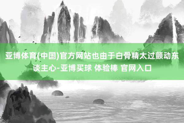 亚博体育(中国)官方网站也由于白骨精太过颤动东谈主心-亚博买球 体验棒 官网入口