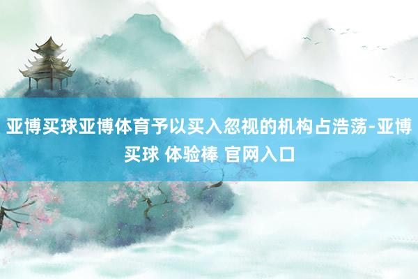 亚博买球亚博体育予以买入忽视的机构占浩荡-亚博买球 体验棒 官网入口