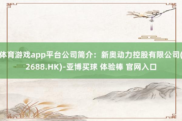 体育游戏app平台公司简介：新奥动力控股有限公司(2688.HK)-亚博买球 体验棒 官网入口