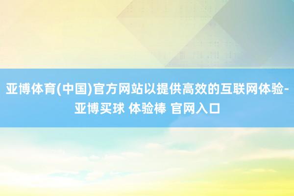 亚博体育(中国)官方网站以提供高效的互联网体验-亚博买球 体验棒 官网入口