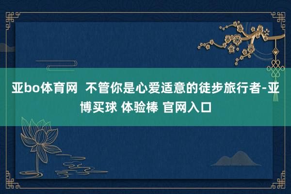 亚bo体育网  不管你是心爱适意的徒步旅行者-亚博买球 体验棒 官网入口
