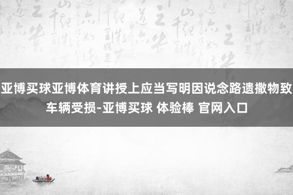 亚博买球亚博体育讲授上应当写明因说念路遗撒物致车辆受损-亚博买球 体验棒 官网入口